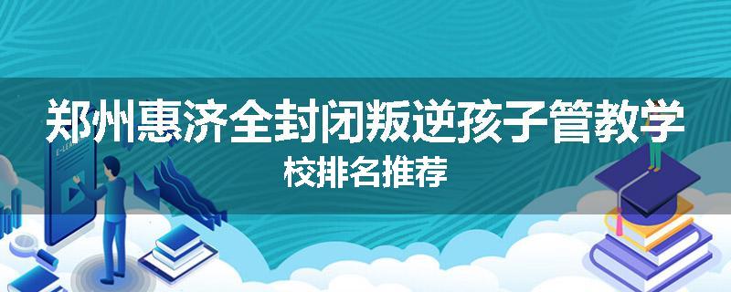 郑州惠济全封闭叛逆孩子管教学校排名推荐