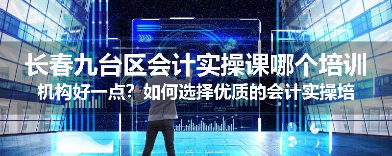 长春九台区会计实操课哪个培训机构好一点？如何选择优质的会计实操培训机构