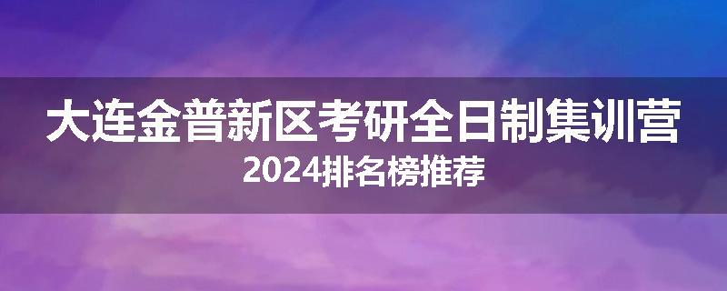 大连金普新区考研全日制集训营2024排名榜推荐