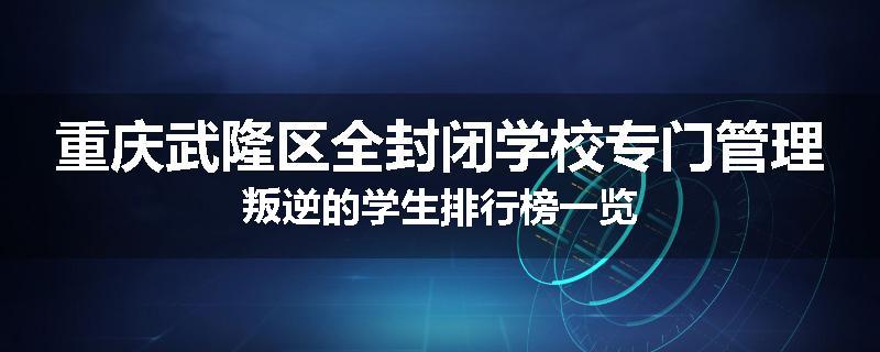重庆武隆区全封闭学校专门管理叛逆的学生排行榜一览