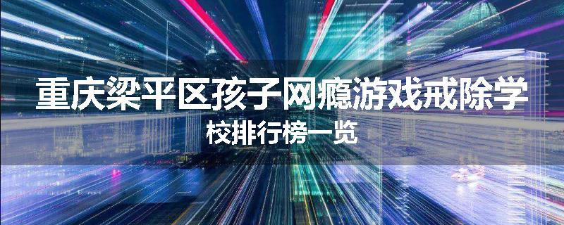 重庆梁平区孩子网瘾游戏戒除学校排行榜一览