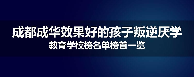 成都成华效果好的孩子叛逆厌学教育学校榜名单榜首一览