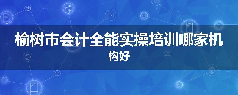 榆树市会计全能实操培训哪家机构好