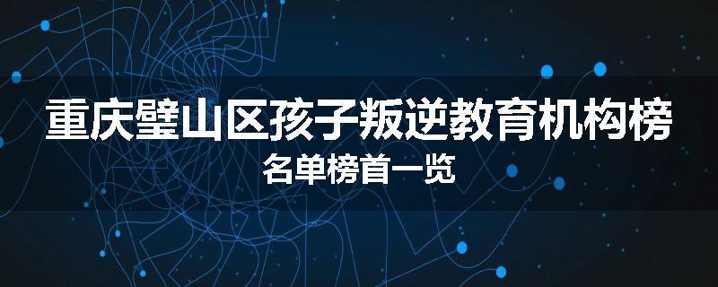 重庆璧山区孩子叛逆教育机构榜名单榜首一览