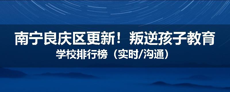 南宁良庆区更新！叛逆孩子教育学校排行榜（实时/沟通）