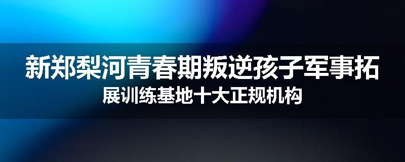 新郑梨河青春期叛逆孩子军事拓展训练基地十大正规机构