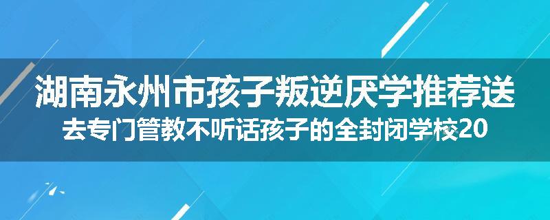 湖南永州市孩子叛逆厌学推荐送去专门管教不听话孩子的全封闭学校2024已更新(品牌/推荐)