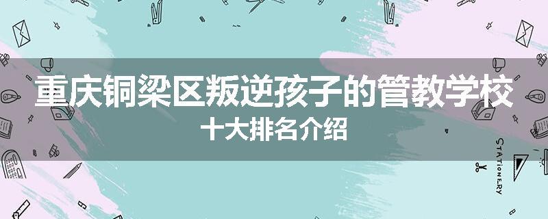 重庆铜梁区叛逆孩子的管教学校十大排名介绍