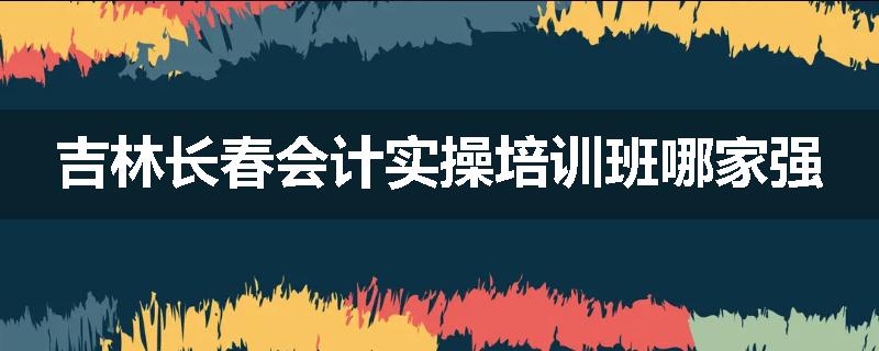 吉林长春会计实操培训班哪家强