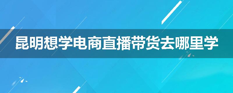 昆明想学电商直播带货去哪里学