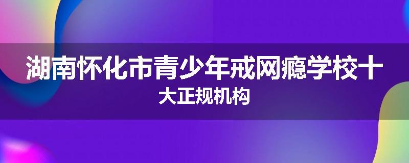 湖南怀化市青少年戒网瘾学校十大正规机构
