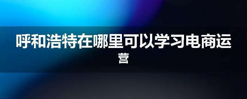 呼和浩特在哪里可以学习电商运营