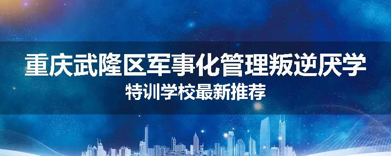 重庆武隆区军事化管理叛逆厌学特训学校最新推荐