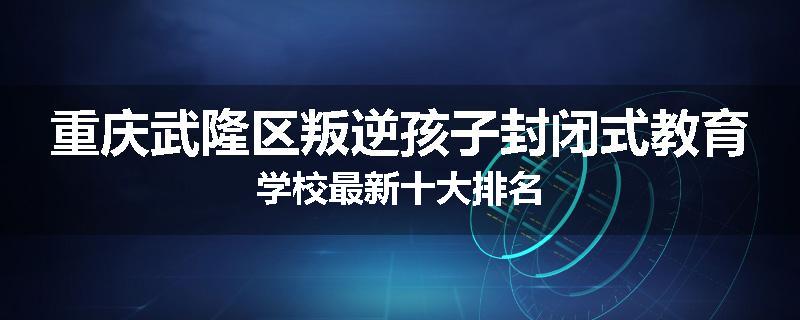 重庆武隆区叛逆孩子封闭式教育学校最新十大排名