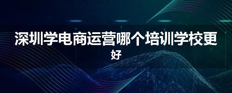 深圳学电商运营哪个培训学校更好