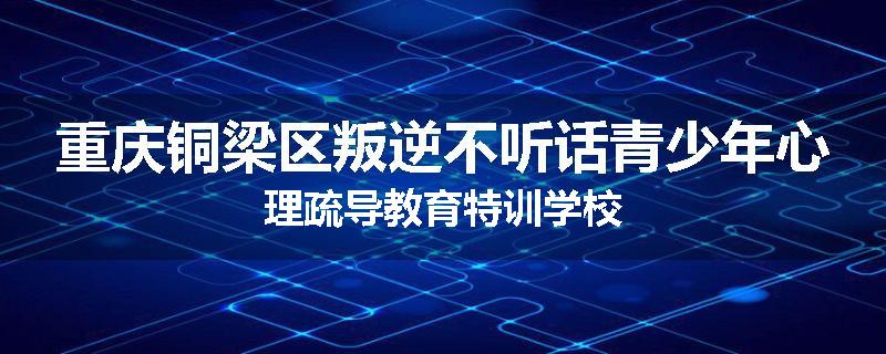 重庆铜梁区叛逆不听话青少年心理疏导教育特训学校