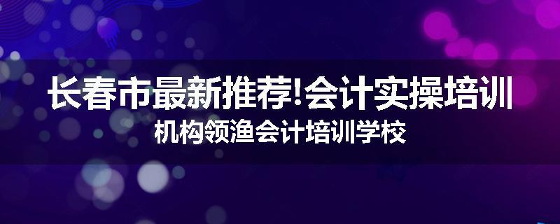 长春市最新推荐!会计实操培训机构领渔会计培训学校