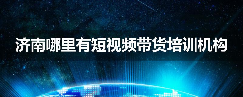 济南哪里有短视频带货培训机构
