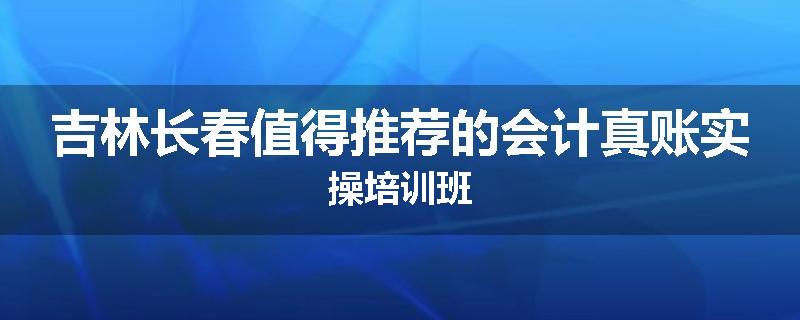 吉林长春值得推荐的会计真账实操培训班