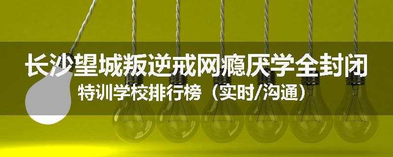 长沙望城叛逆戒网瘾厌学全封闭特训学校排行榜（实时/沟通）