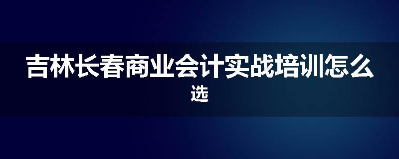 吉林长春商业会计实战培训怎么选