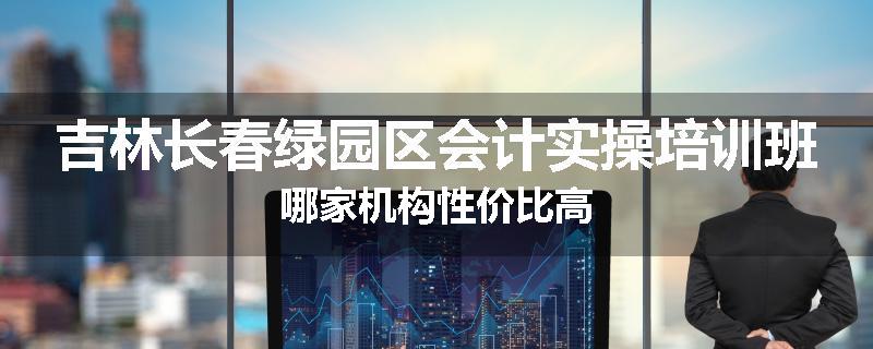 吉林长春绿园区会计实操培训班哪家机构性价比高