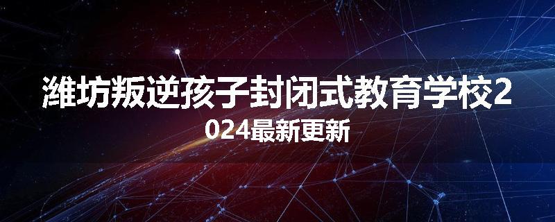 潍坊叛逆孩子封闭式教育学校2024最新更新