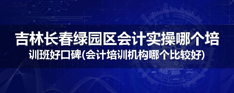 吉林长春绿园区会计实操哪个培训班好口碑(会计培训机构哪个比较好)