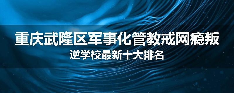 重庆武隆区军事化管教戒网瘾叛逆学校最新十大排名