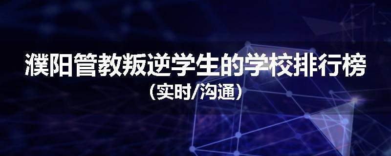 濮阳管教叛逆学生的学校排行榜（实时/沟通）