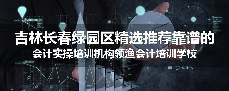 吉林长春绿园区精选推荐靠谱的会计实操培训机构领渔会计培训学校