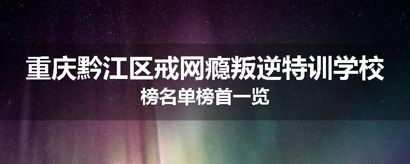 重庆黔江区戒网瘾叛逆特训学校榜名单榜首一览