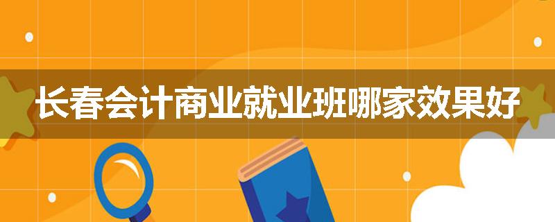 长春会计商业就业班哪家效果好