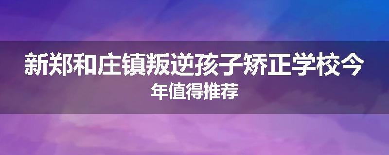 新郑和庄镇叛逆孩子矫正学校今年值得推荐