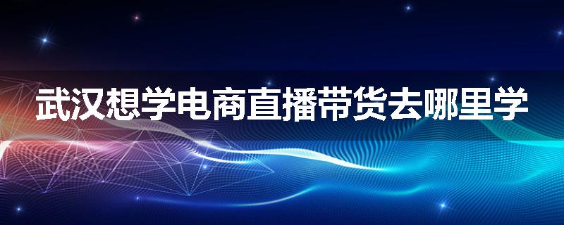 武汉想学电商直播带货去哪里学