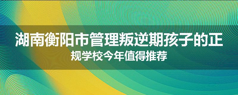 湖南衡阳市管理叛逆期孩子的正规学校今年值得推荐