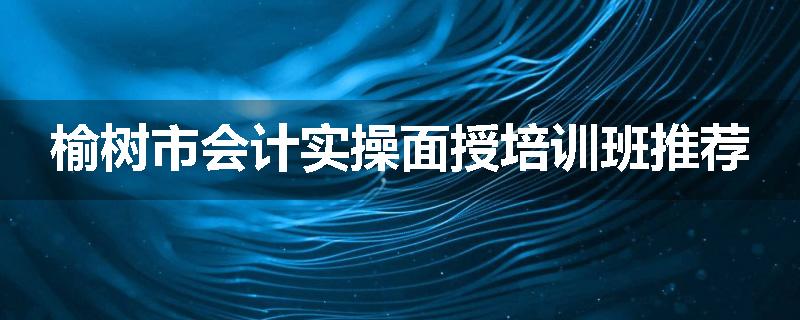 榆树市会计实操面授培训班推荐