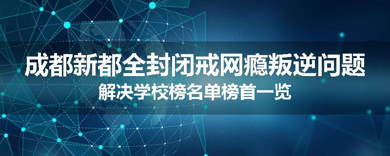 成都新都全封闭戒网瘾叛逆问题解决学校榜名单榜首一览