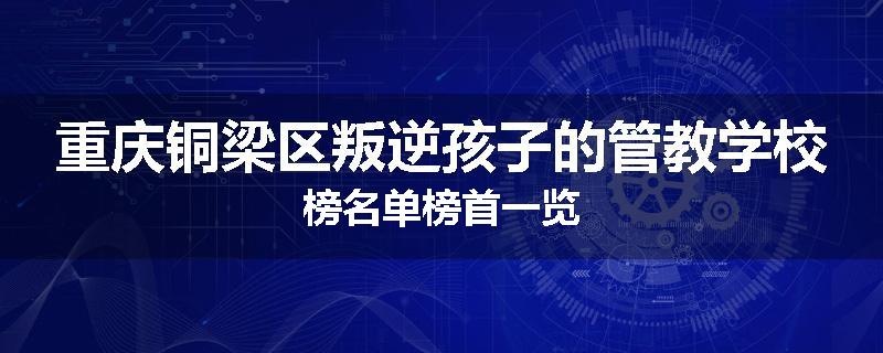 重庆铜梁区叛逆孩子的管教学校榜名单榜首一览