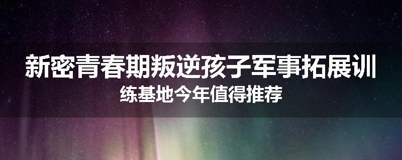 新密青春期叛逆孩子军事拓展训练基地今年值得推荐