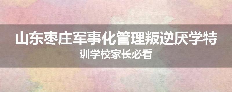 山东枣庄军事化管理叛逆厌学特训学校家长必看