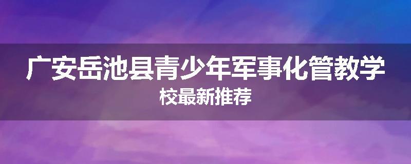 广安岳池县青少年军事化管教学校最新推荐