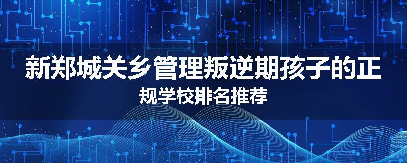 新郑城关乡管理叛逆期孩子的正规学校排名推荐