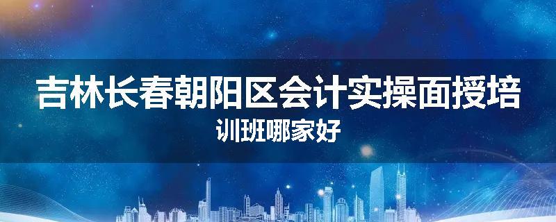 吉林长春朝阳区会计实操面授培训班哪家好