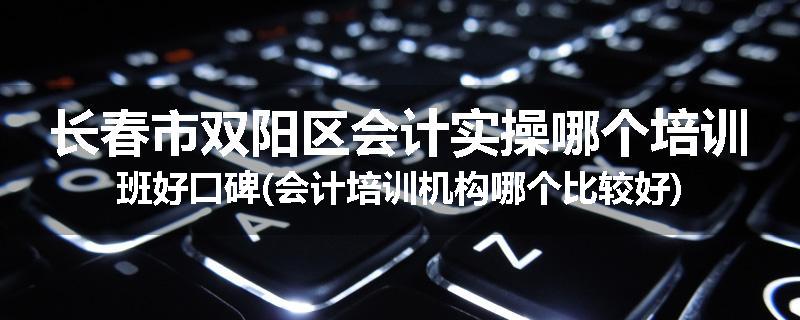 长春市双阳区会计实操哪个培训班好口碑(会计培训机构哪个比较好)