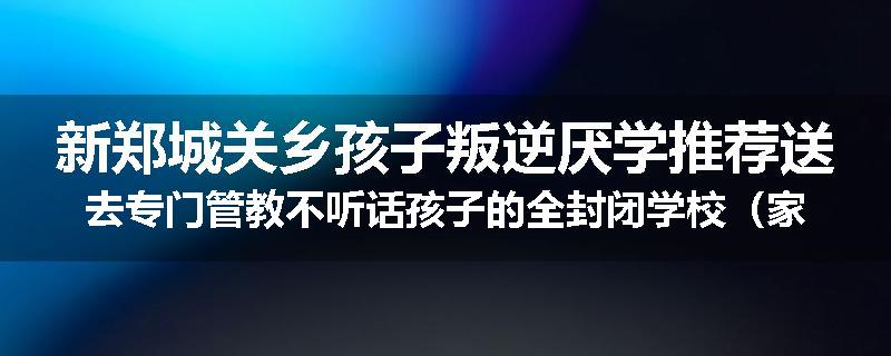 新郑城关乡孩子叛逆厌学推荐送去专门管教不听话孩子的全封闭学校（家长力推）