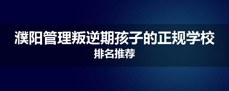 濮阳管理叛逆期孩子的正规学校排名推荐