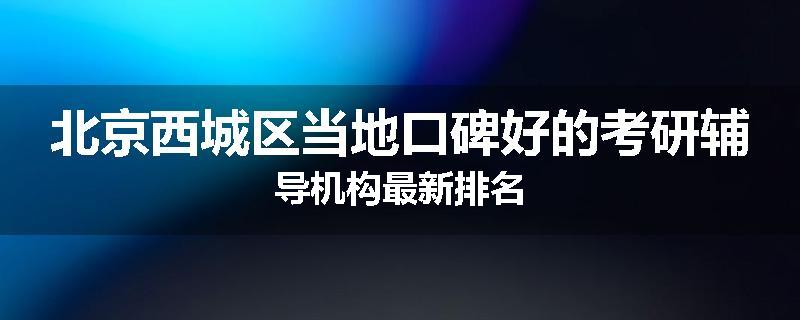 北京西城区当地口碑好的考研辅导机构最新排名