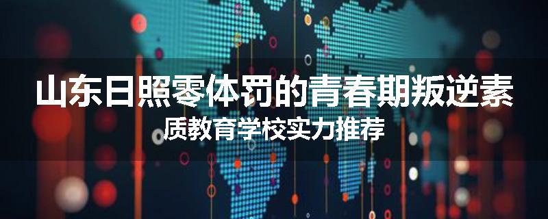 山东日照零体罚的青春期叛逆素质教育学校实力推荐