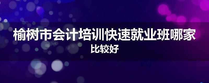 榆树市会计培训快速就业班哪家比较好